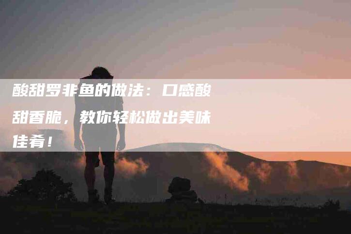酸甜罗非鱼的做法：口感酸甜香脆，教你轻松做出美味佳肴！