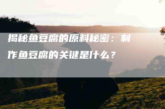 揭秘鱼豆腐的原料秘密:制作鱼豆腐的关键是什么?-住家保姆月嫂服务_家政保洁钟点工家政服务_速上门月嫂网首页