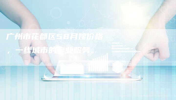 广州市花都区58月嫂价格，一线城市的专业服务。