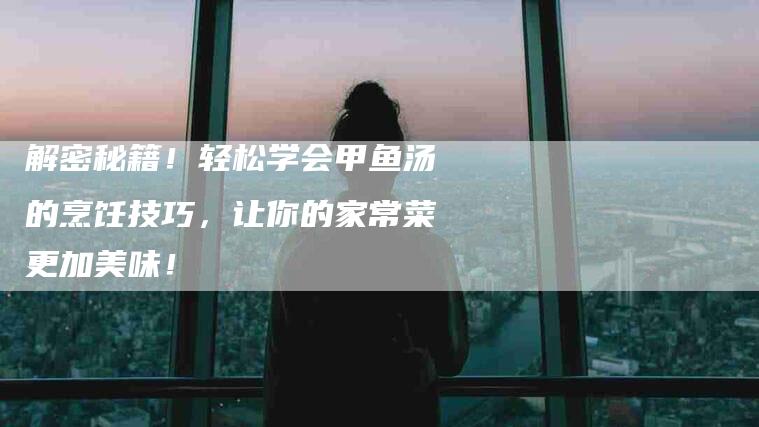 解密秘籍！轻松学会甲鱼汤的烹饪技巧，让你的家常菜更加美味！