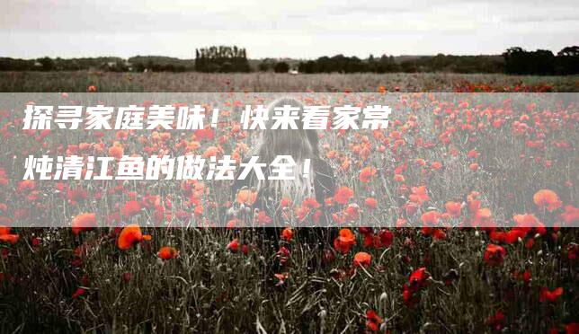 探寻家庭美味!快来看家常炖清江鱼的做法大全!-住家保姆月嫂服务_家政保洁钟点工家政服务_速上门月嫂网首页