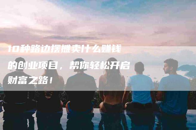10种路边摆摊卖什么赚钱的创业项目，帮你轻松开启财富之路！