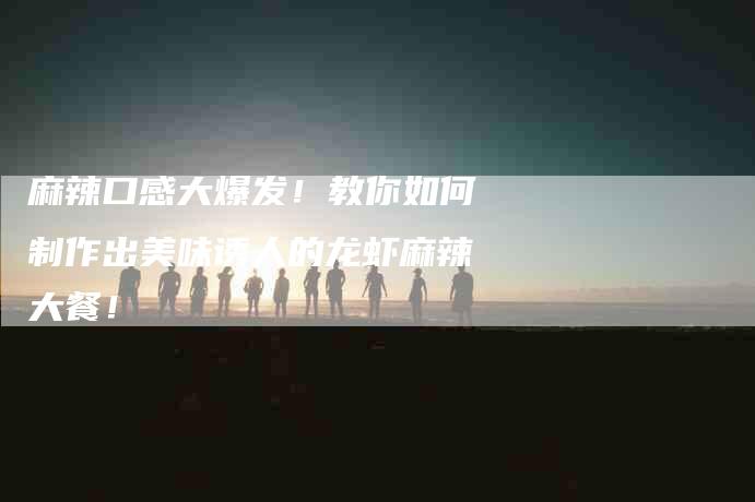 麻辣口感大爆发！教你如何制作出美味诱人的龙虾麻辣大餐！-住家保姆月嫂服务_家政保洁钟点工家政服务_速上门月嫂网首页