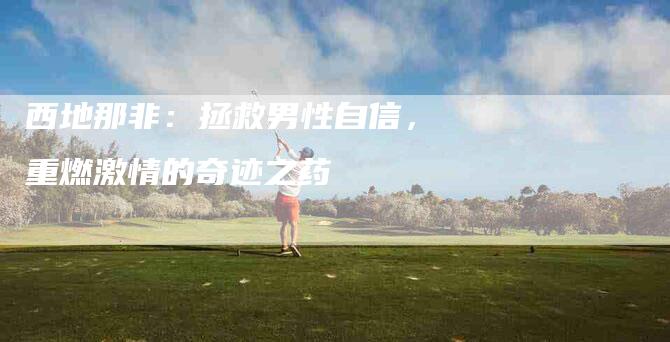 西地那非：拯救男性自信，重燃激情的奇迹之药-住家保姆月嫂服务_家政保洁钟点工家政服务_速上门月嫂网首页