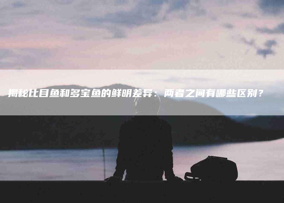 揭秘比目鱼和多宝鱼的鲜明差异：两者之间有哪些区别？-住家保姆月嫂服务_家政保洁钟点工家政服务_速上门月嫂网首页
