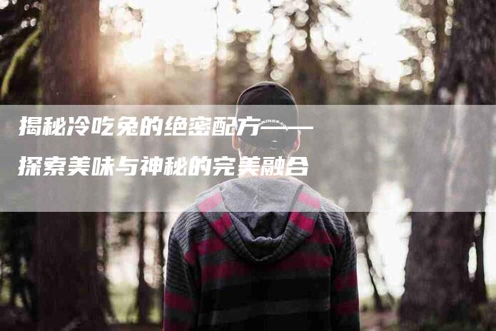 揭秘冷吃兔的绝密配方——探索美味与神秘的完美融合-住家保姆月嫂服务_家政保洁钟点工家政服务_速上门月嫂网首页