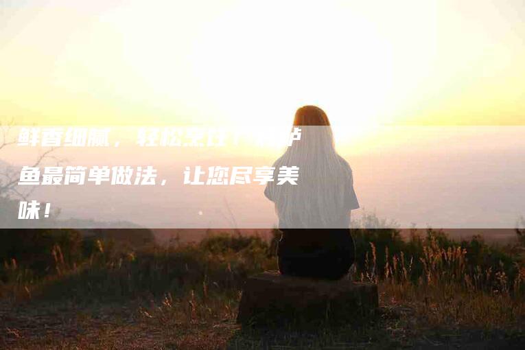 鲜香细腻，轻松烹饪！炖鲈鱼最简单做法，让您尽享美味！