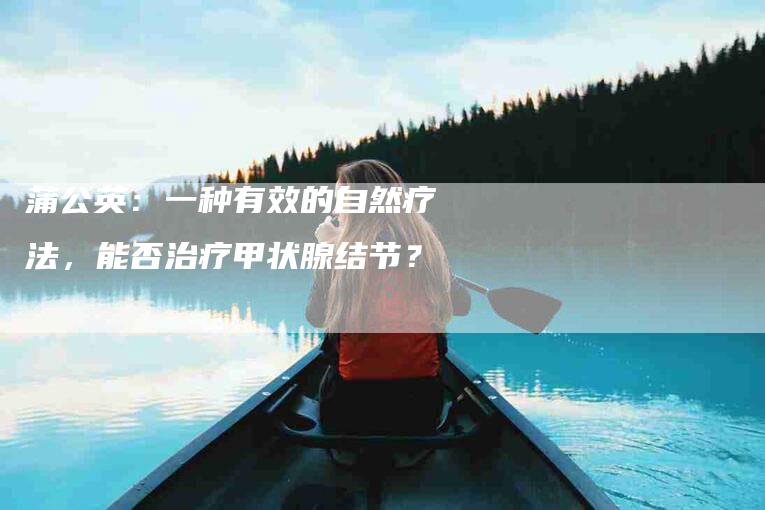 蒲公英：一种有效的自然疗法，能否治疗甲状腺结节？-住家保姆月嫂服务_家政保洁钟点工家政服务_速上门月嫂网首页