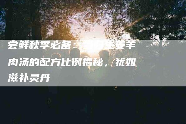 尝鲜秋季必备：当归生姜羊肉汤的配方比例揭秘，犹如滋补灵丹-住家保姆月嫂服务_家政保洁钟点工家政服务_速上门月嫂网首页