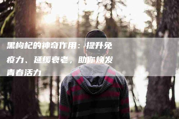 黑枸杞的神奇作用：提升免疫力、延缓衰老，助你焕发青春活力-住家保姆月嫂服务_家政保洁钟点工家政服务_速上门月嫂网首页