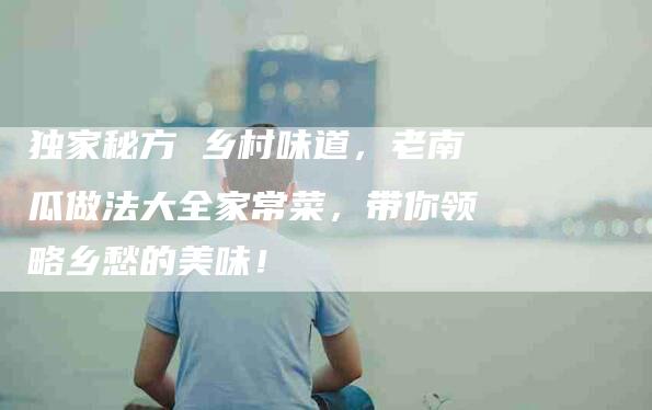 独家秘方 乡村味道，老南瓜做法大全家常菜，带你领略乡愁的美味！