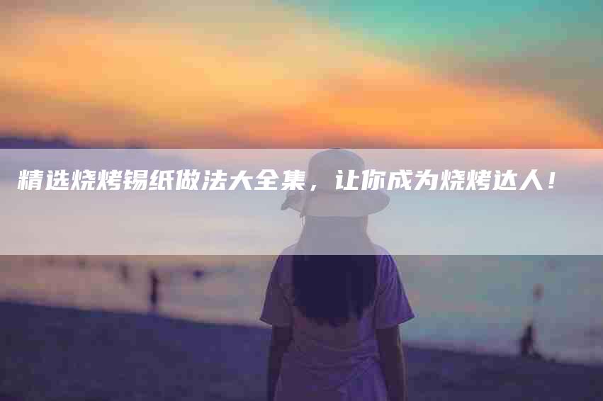精选烧烤锡纸做法大全集，让你成为烧烤达人！-住家保姆月嫂服务_家政保洁钟点工家政服务_速上门月嫂网首页