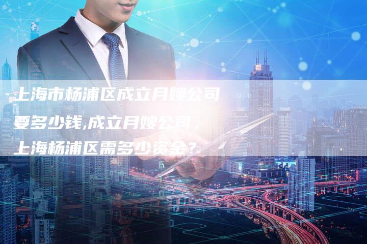 上海市杨浦区成立月嫂公司要多少钱,成立月嫂公司，上海杨浦区需多少资金？-住家保姆月嫂服务_家政保洁钟点工家政服务_速上门月嫂网首页