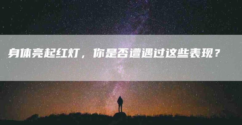 身体亮起红灯，你是否遭遇过这些表现？