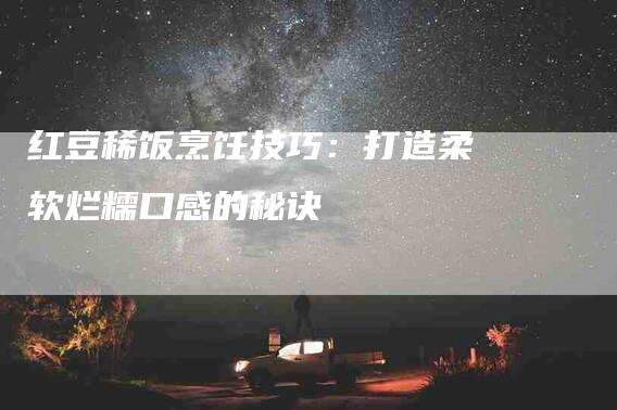 红豆稀饭烹饪技巧：打造柔软烂糯口感的秘诀