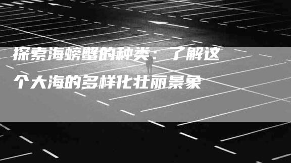 探索海螃蟹的种类：了解这个大海的多样化壮丽景象-住家保姆月嫂服务_家政保洁钟点工家政服务_速上门月嫂网首页