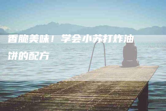 香脆美味！学会小苏打炸油饼的配方-住家保姆月嫂服务_家政保洁钟点工家政服务_速上门月嫂网首页