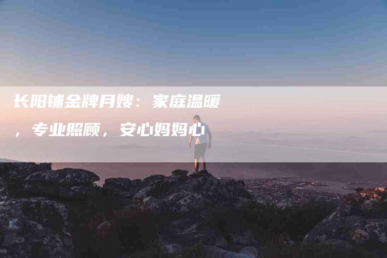 长阳铺金牌月嫂：家庭温暖，专业照顾，安心妈妈心-住家保姆月嫂服务_家政保洁钟点工家政服务_速上门月嫂网首页