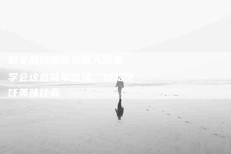 超全蘑菇家常菜谱大合集 学会这些简单做法，轻松烹饪美味佳肴