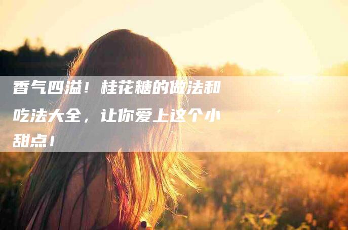 香气四溢！桂花糖的做法和吃法大全，让你爱上这个小甜点！-住家保姆月嫂服务_家政保洁钟点工家政服务_速上门月嫂网首页