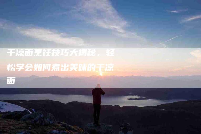 干凉面烹饪技巧大揭秘，轻松学会如何煮出美味的干凉面-住家保姆月嫂服务_家政保洁钟点工家政服务_速上门月嫂网首页