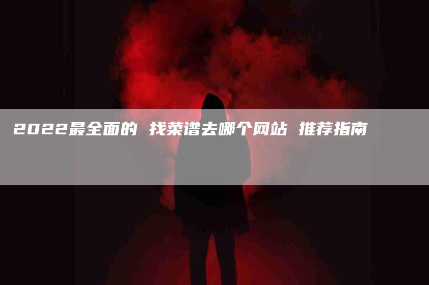 2022最全面的 找菜谱去哪个网站 推荐指南