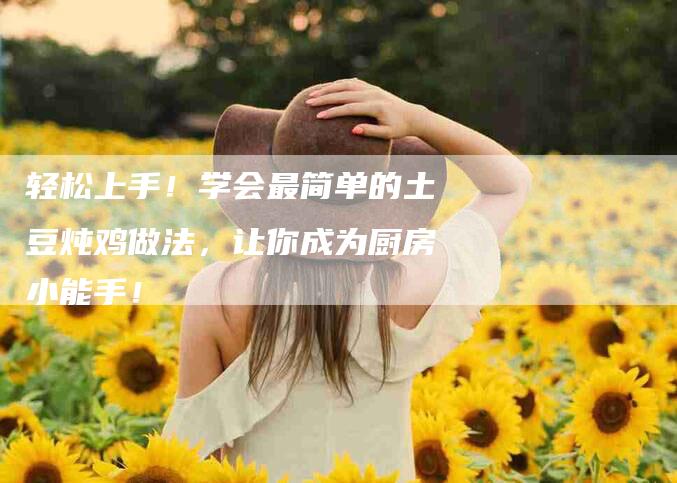 轻松上手!学会最简单的土豆炖鸡做法,让你成为厨房小能手!-住家保姆月嫂服务_家政保洁钟点工家政服务_速上门月嫂网首页