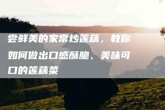 尝鲜美的家常炒莲藕，教你如何做出口感酥脆、美味可口的莲藕菜