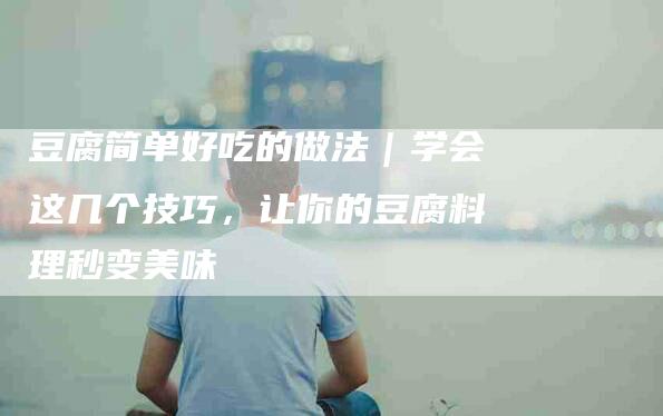 豆腐简单好吃的做法｜学会这几个技巧，让你的豆腐料理秒变美味