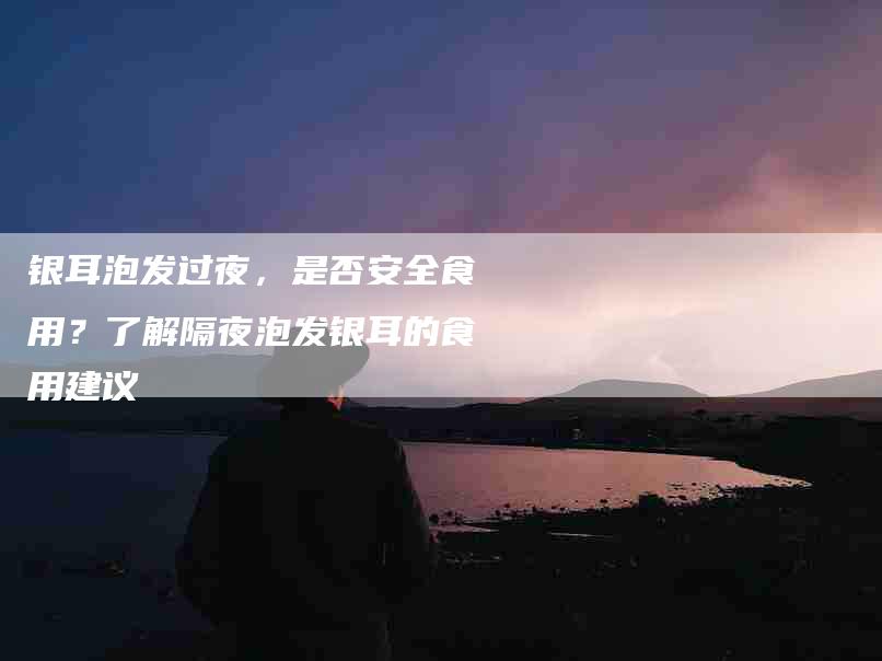银耳泡发过夜，是否安全食用？了解隔夜泡发银耳的食用建议-住家保姆月嫂服务_家政保洁钟点工家政服务_速上门月嫂网首页