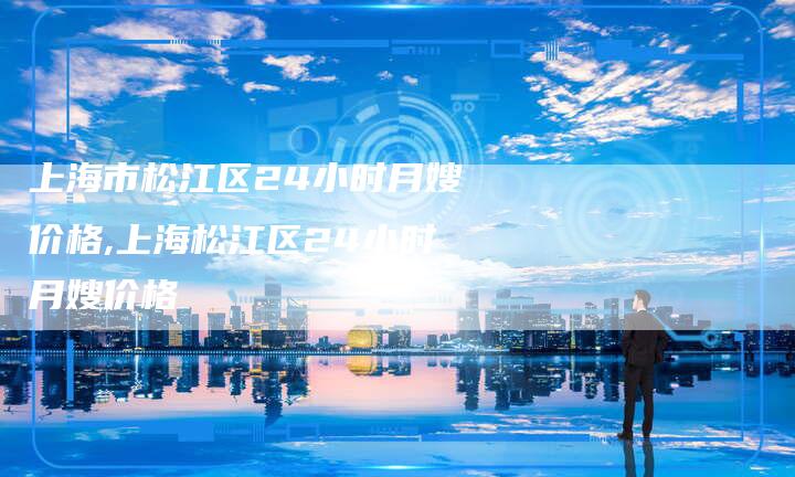 上海市松江区24小时月嫂价格,上海松江区24小时月嫂价格