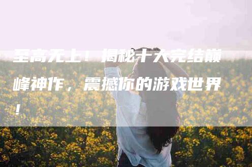 至高无上！揭秘十大完结巅峰神作，震撼你的游戏世界！-住家保姆月嫂服务_家政保洁钟点工家政服务_速上门月嫂网首页