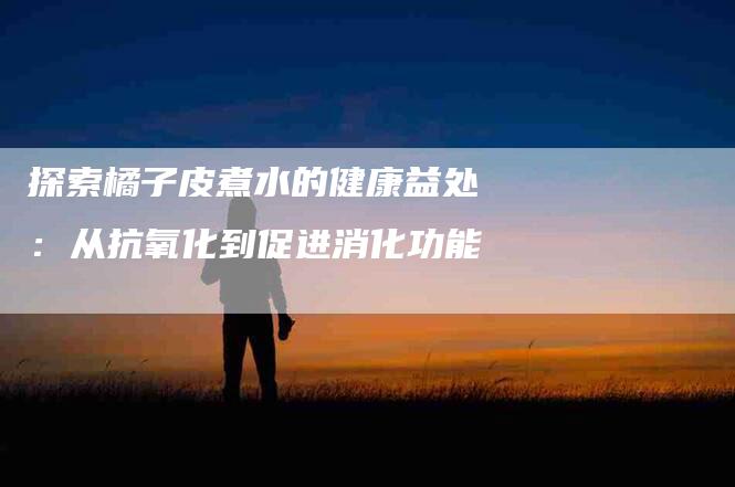 探索橘子皮煮水的健康益处：从抗氧化到促进消化功能-住家保姆月嫂服务_家政保洁钟点工家政服务_速上门月嫂网首页