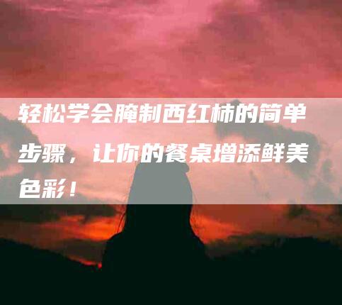 轻松学会腌制西红柿的简单步骤，让你的餐桌增添鲜美色彩！
