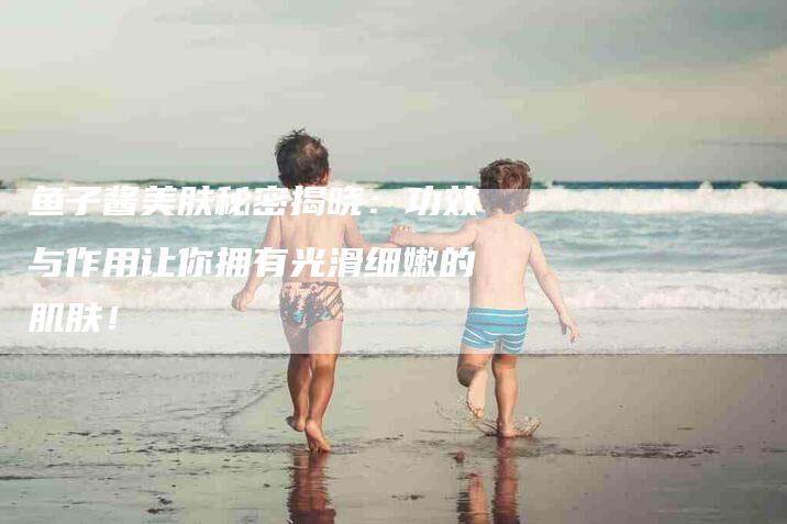 鱼子酱美肤秘密揭晓：功效与作用让你拥有光滑细嫩的肌肤！-住家保姆月嫂服务_家政保洁钟点工家政服务_速上门月嫂网首页