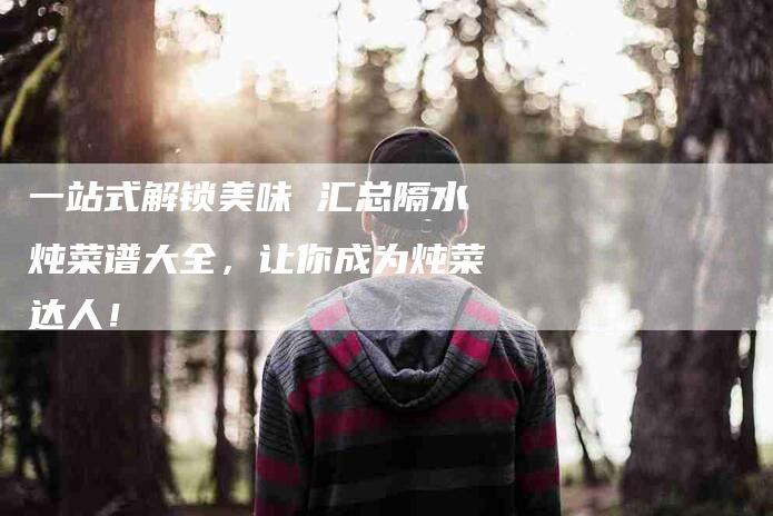 一站式解锁美味 汇总隔水炖菜谱大全,让你成为炖菜达人!-住家保姆月嫂服务_家政保洁钟点工家政服务_速上门月嫂网首页