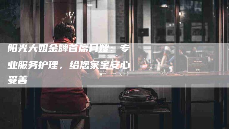 阳光大姐金牌首席月嫂：专业服务护理，给您家宝安心妥善