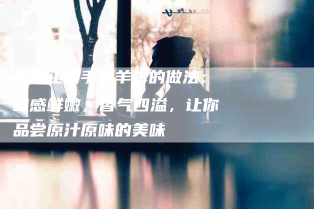揭秘正宗手抓羊排的做法：口感鲜嫩，香气四溢，让你品尝原汁原味的美味-住家保姆月嫂服务_家政保洁钟点工家政服务_速上门月嫂网首页