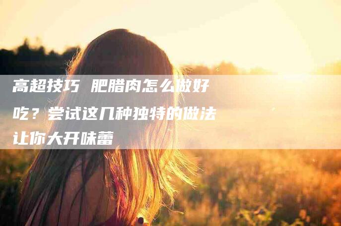 高超技巧 肥腊肉怎么做好吃？尝试这几种独特的做法让你大开味蕾