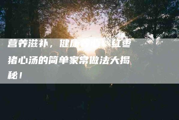 营养滋补，健康养心！红枣猪心汤的简单家常做法大揭秘！-住家保姆月嫂服务_家政保洁钟点工家政服务_速上门月嫂网首页