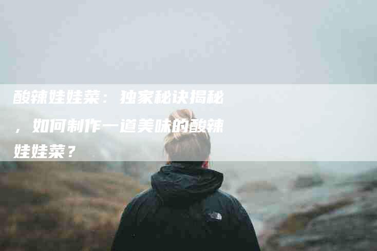 酸辣娃娃菜：独家秘诀揭秘，如何制作一道美味的酸辣娃娃菜？-住家保姆月嫂服务_家政保洁钟点工家政服务_速上门月嫂网首页