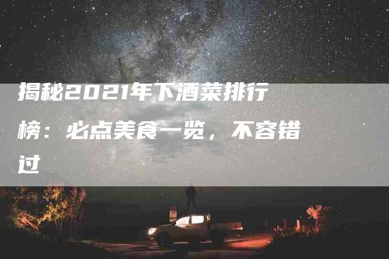 揭秘2021年下酒菜排行榜：必点美食一览，不容错过