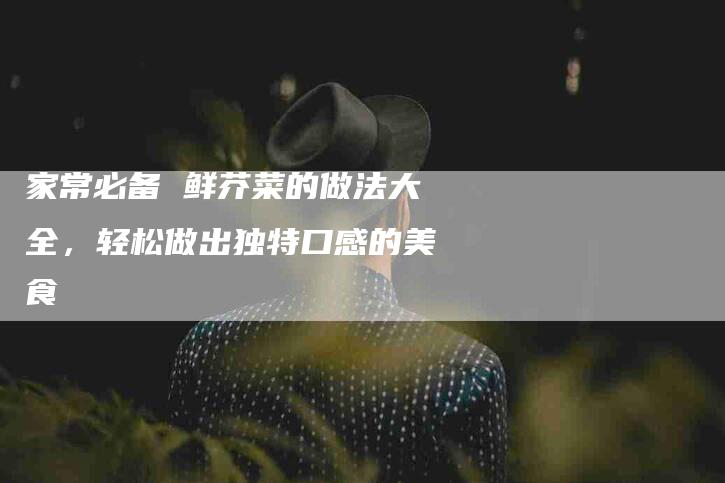家常必备 鲜芥菜的做法大全，轻松做出独特口感的美食