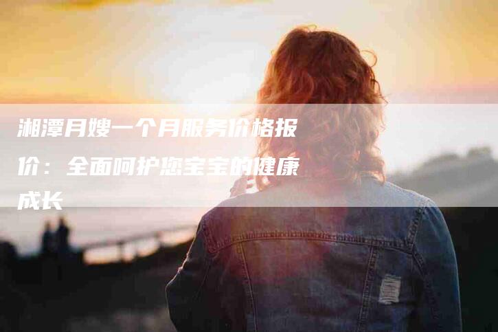 湘潭月嫂一个月服务价格报价：全面呵护您宝宝的健康成长