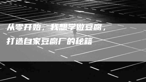 从零开始，我想学做豆腐，打造自家豆腐厂的秘籍-住家保姆月嫂服务_家政保洁钟点工家政服务_速上门月嫂网首页