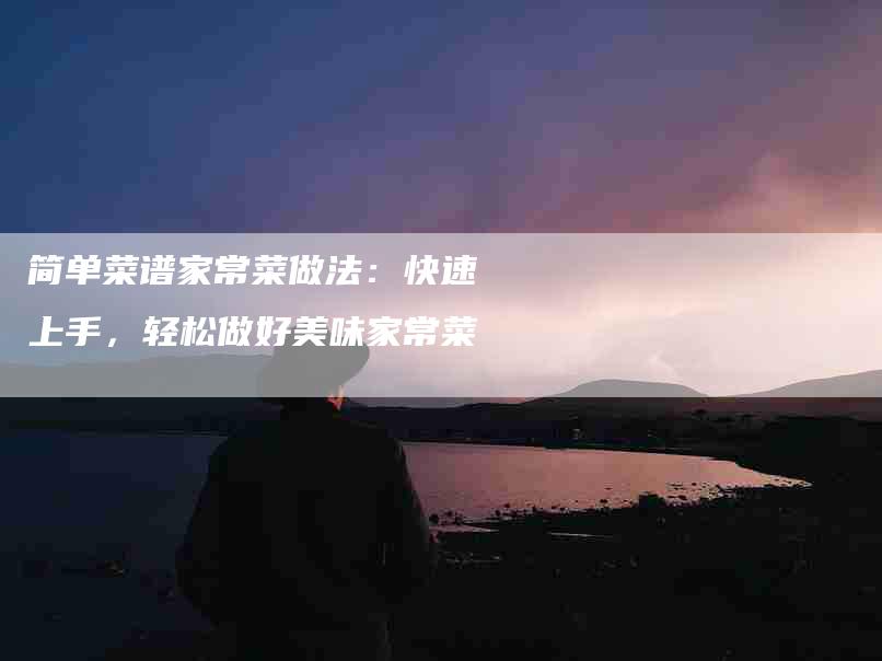 简单菜谱家常菜做法：快速上手，轻松做好美味家常菜