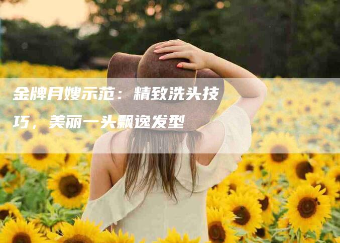 金牌月嫂示范:精致洗头技巧,美丽一头飘逸发型-住家保姆月嫂服务_家政保洁钟点工家政服务_速上门月嫂网首页