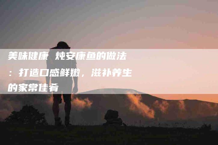 美味健康 炖安康鱼的做法：打造口感鲜嫩，滋补养生的家常佳肴