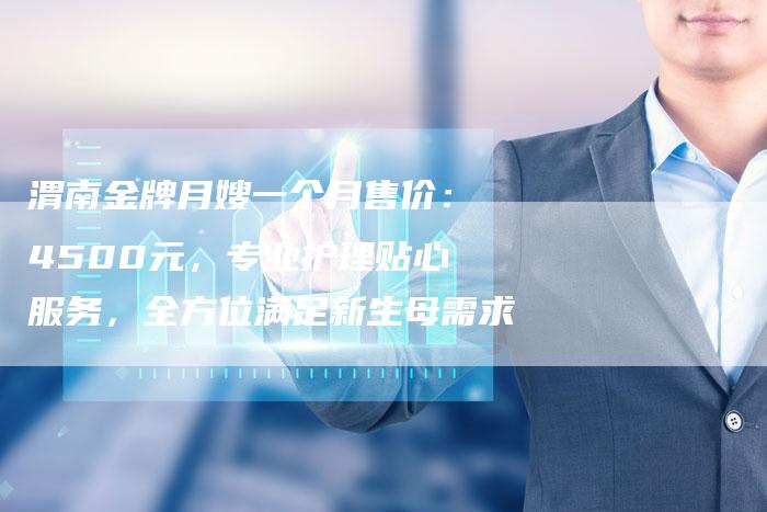 渭南金牌月嫂一个月售价：4500元，专业护理贴心服务，全方位满足新生母需求