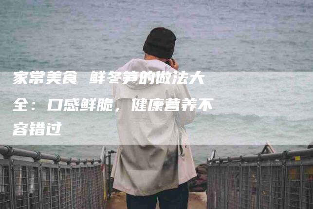 家常美食 鲜冬笋的做法大全：口感鲜脆，健康营养不容错过-住家保姆月嫂服务_家政保洁钟点工家政服务_速上门月嫂网首页